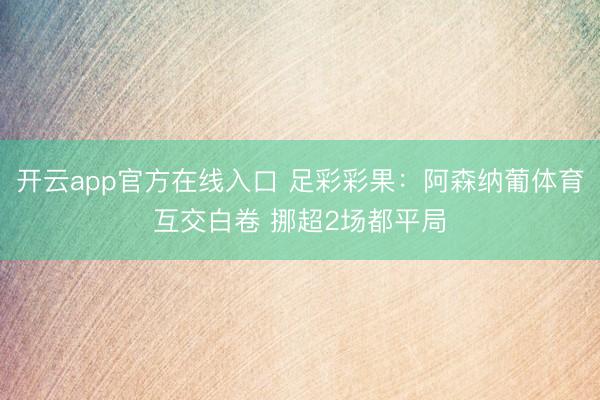 开云app官方在线入口 足彩彩果：阿森纳葡体育互交白卷 挪超2场都平局