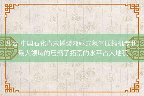 开云 中国石化肯求撬装液驱式氢气压缩机专利， 最大领域的压缩了拓荒的水平占大地积
