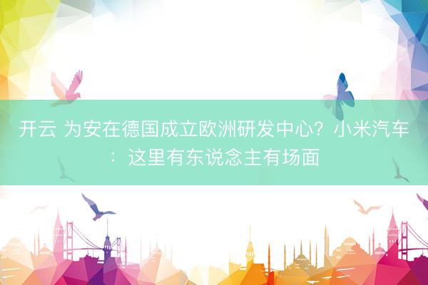 开云 为安在德国成立欧洲研发中心？小米汽车：这里有东说念主有场面