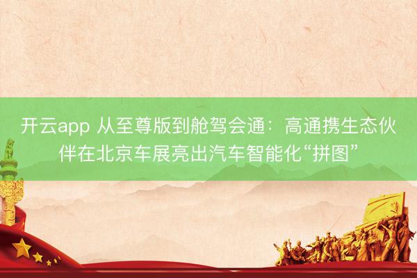 开云app 从至尊版到舱驾会通：高通携生态伙伴在北京车展亮出汽车智能化“拼图”