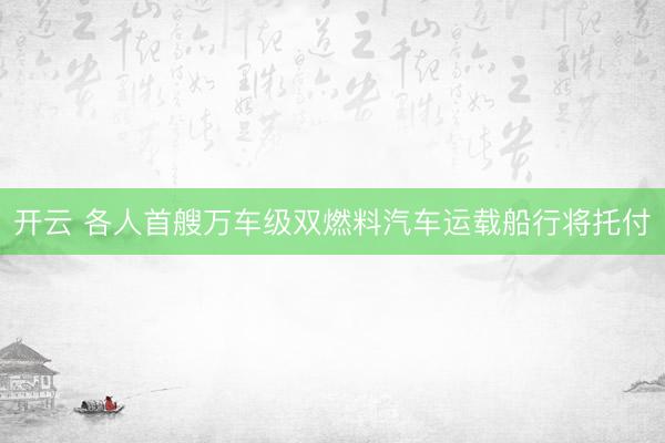 开云 各人首艘万车级双燃料汽车运载船行将托付