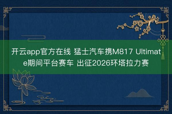 开云app官方在线 猛士汽车携M817 Ultimate期间平台赛车 出征2026环塔拉力赛
