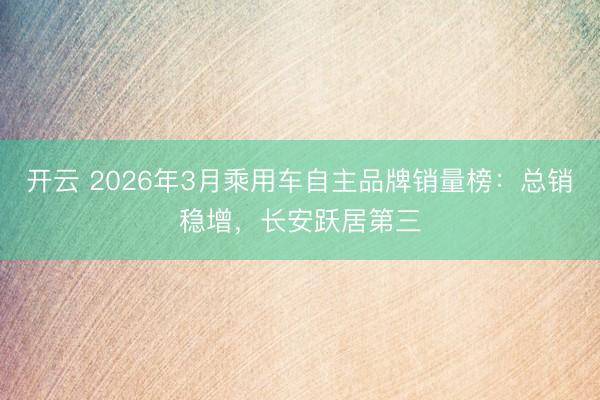 开云 2026年3月乘用车自主品牌销量榜：总销稳增，长安跃居第三
